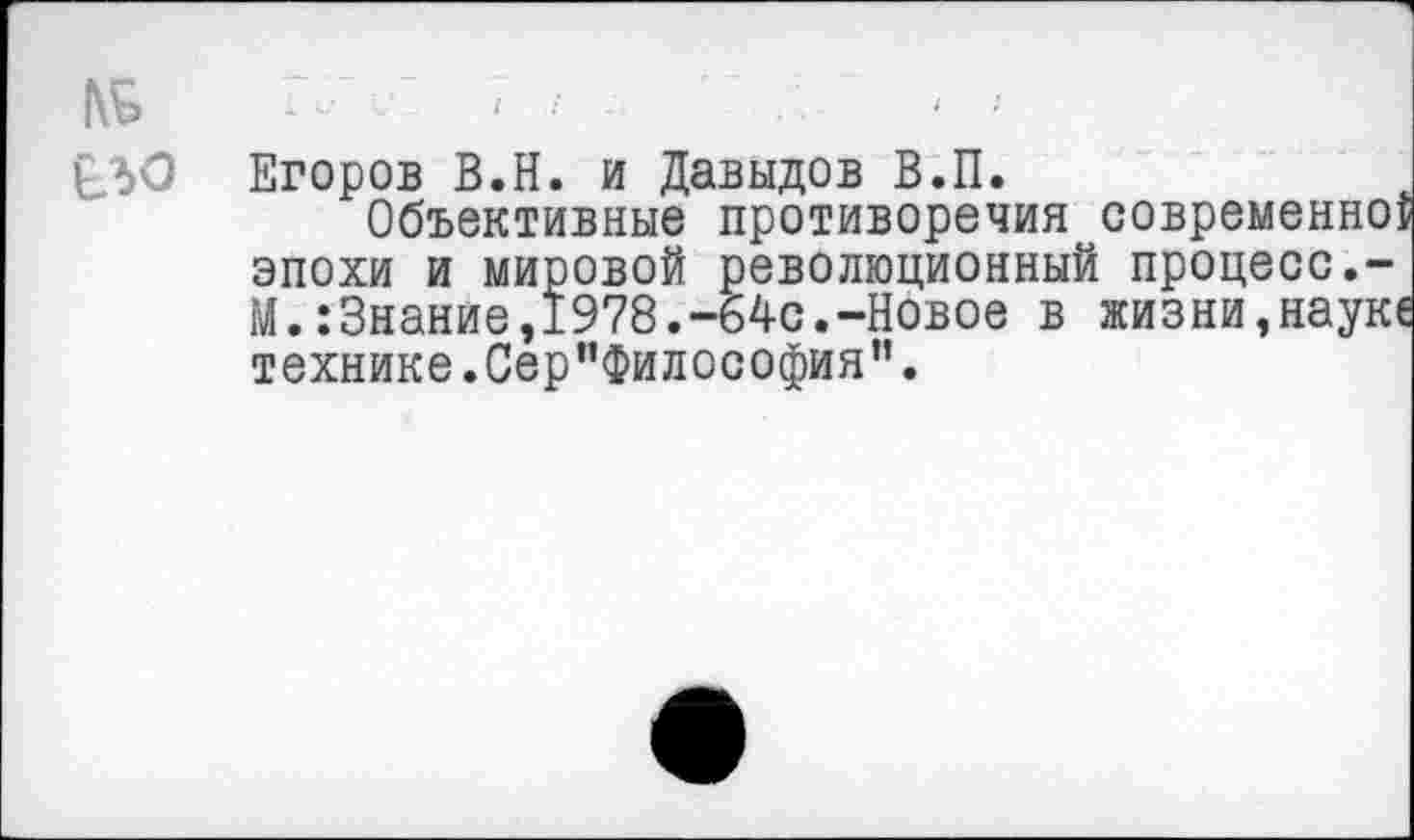 ﻿№
£30
Егоров В.Н. и Давыдов В.П.
Объективные противоречия современно: эпохи и мировой революционный процесс.-М.:3нанйе,1978.-64с.-Новое в жизни,наук! технике.Сер”Философия”.